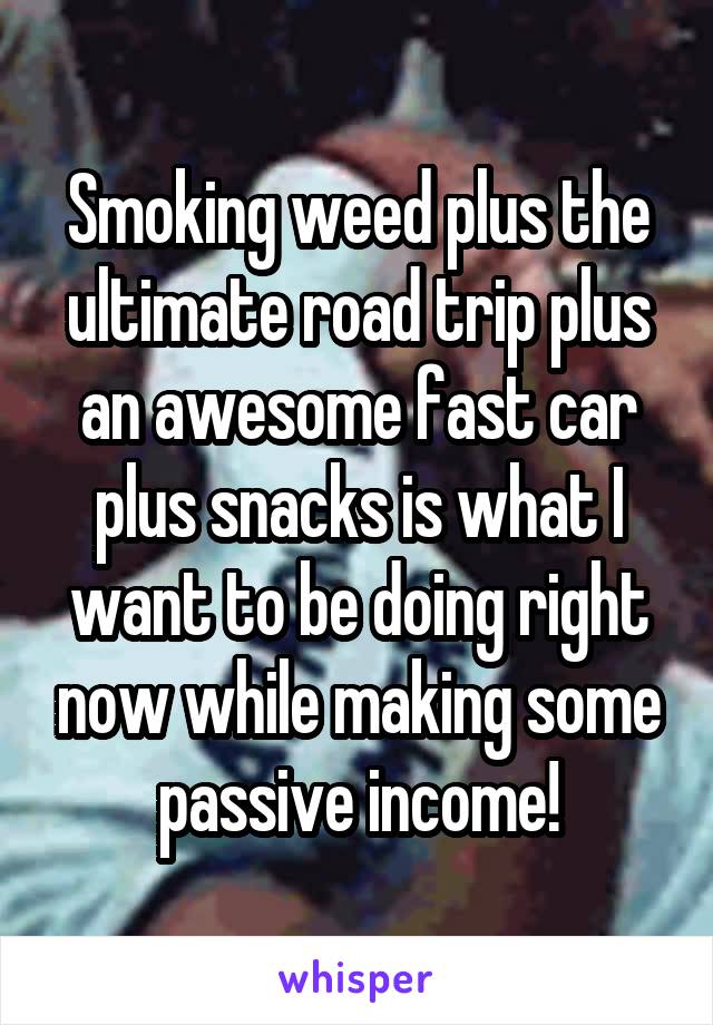 Smoking weed plus the ultimate road trip plus an awesome fast car plus snacks is what I want to be doing right now while making some passive income!