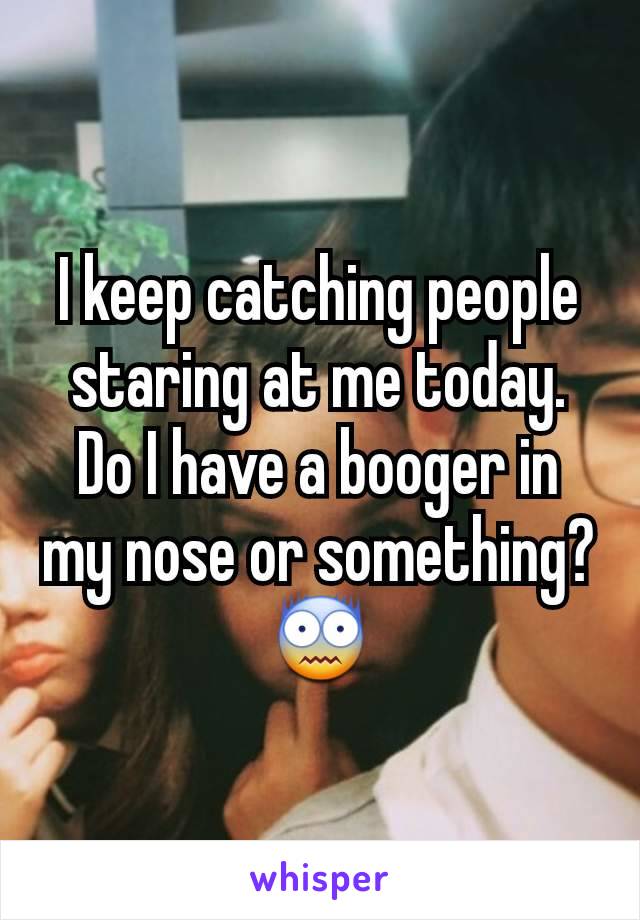 I keep catching people staring at me today.
Do I have a booger in my nose or something? 😨