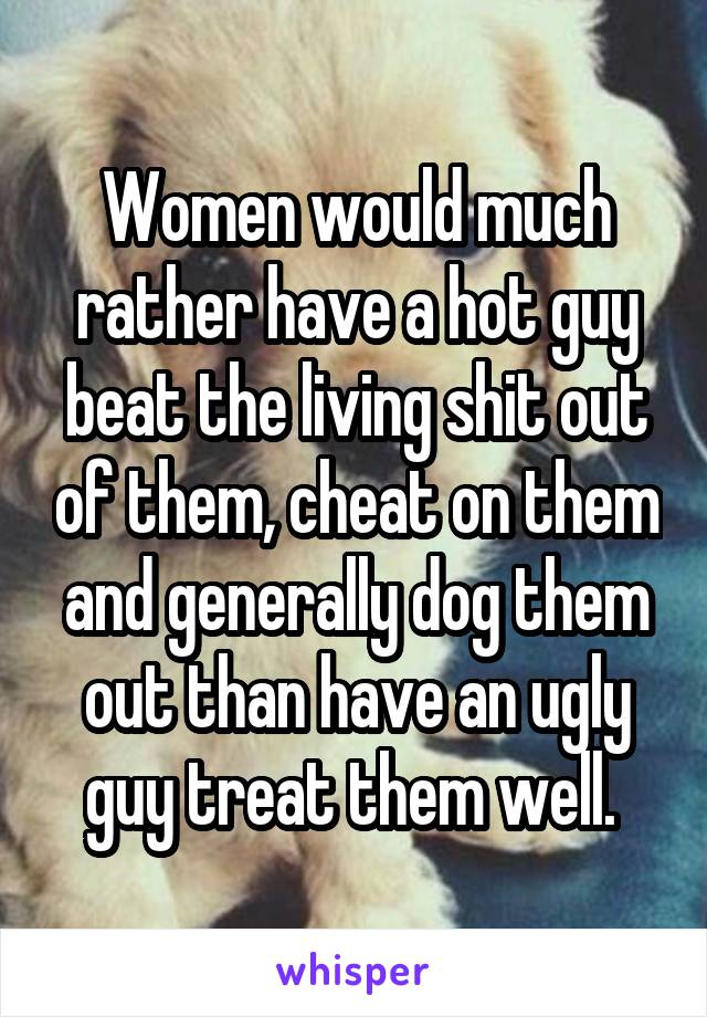 Women would much rather have a hot guy beat the living shit out of them, cheat on them and generally dog them out than have an ugly guy treat them well. 