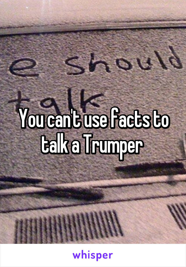 You can't use facts to talk a Trumper 