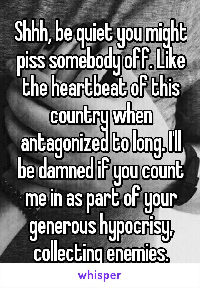 Shhh, be quiet you might piss somebody off. Like the heartbeat of this country when antagonized to long. I'll be damned if you count me in as part of your generous hypocrisy, collecting enemies.