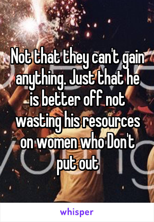 Not that they can't gain anything. Just that he is better off not wasting his resources on women who Don't put out