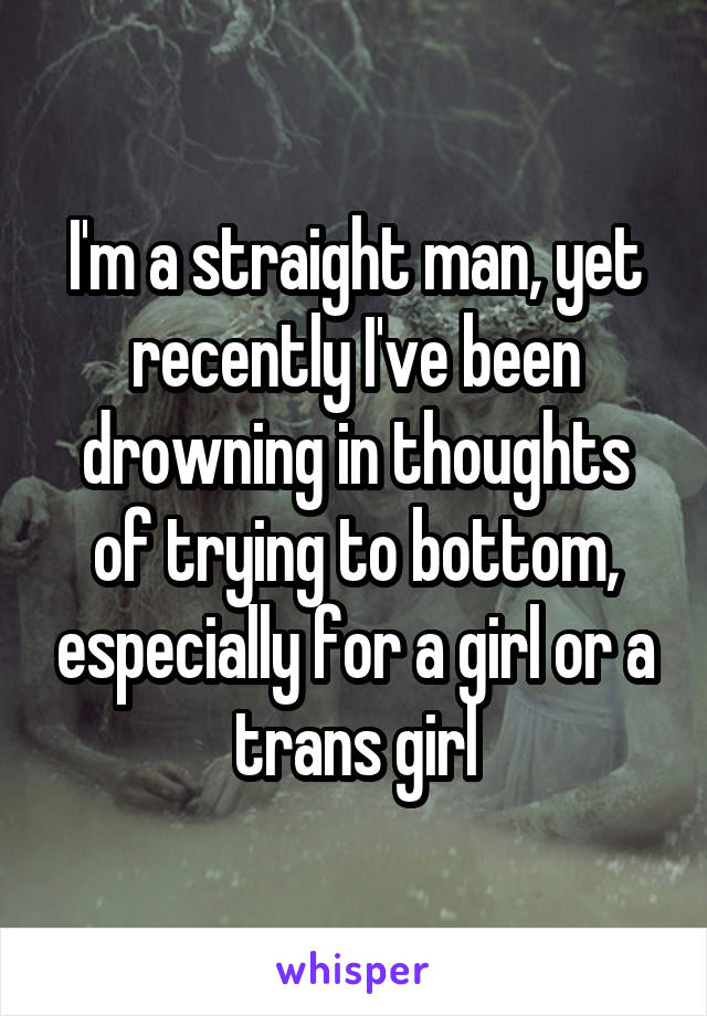 I'm a straight man, yet recently I've been drowning in thoughts of trying to bottom, especially for a girl or a trans girl