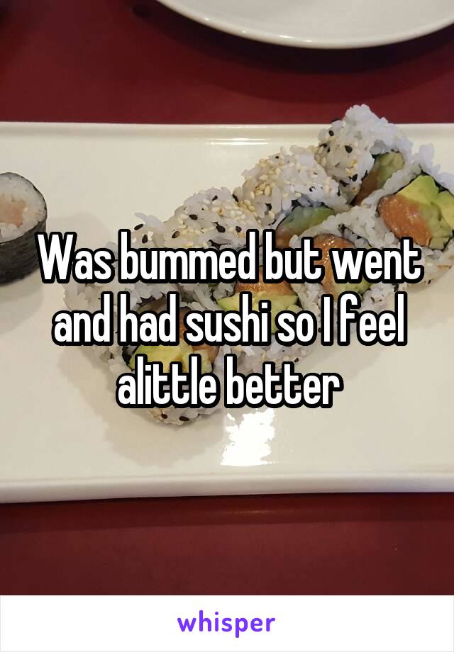 Was bummed but went and had sushi so I feel alittle better