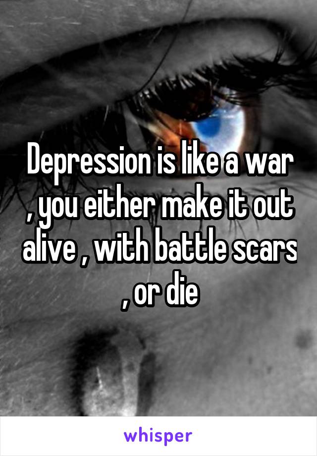 Depression is like a war , you either make it out alive , with battle scars , or die