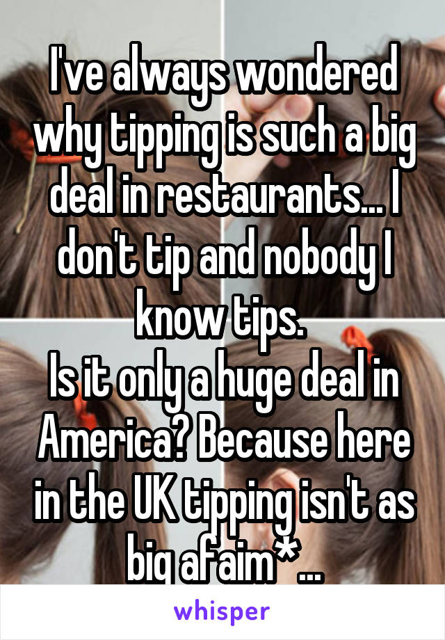I've always wondered why tipping is such a big deal in restaurants... I don't tip and nobody I know tips. 
Is it only a huge deal in America? Because here in the UK tipping isn't as big afaim*...