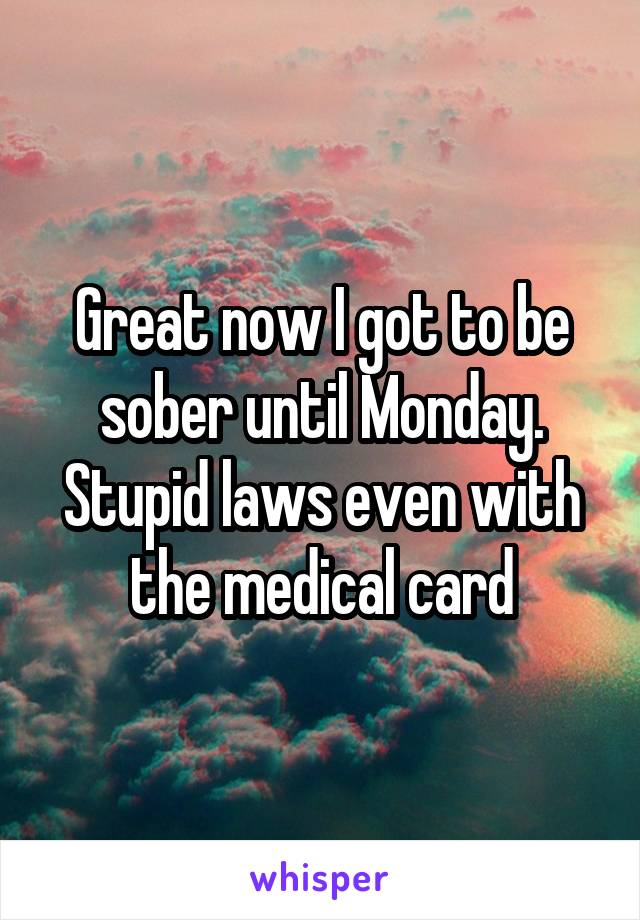 Great now I got to be sober until Monday. Stupid laws even with the medical card