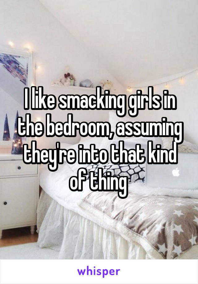 I like smacking girls in the bedroom, assuming they're into that kind of thing 
