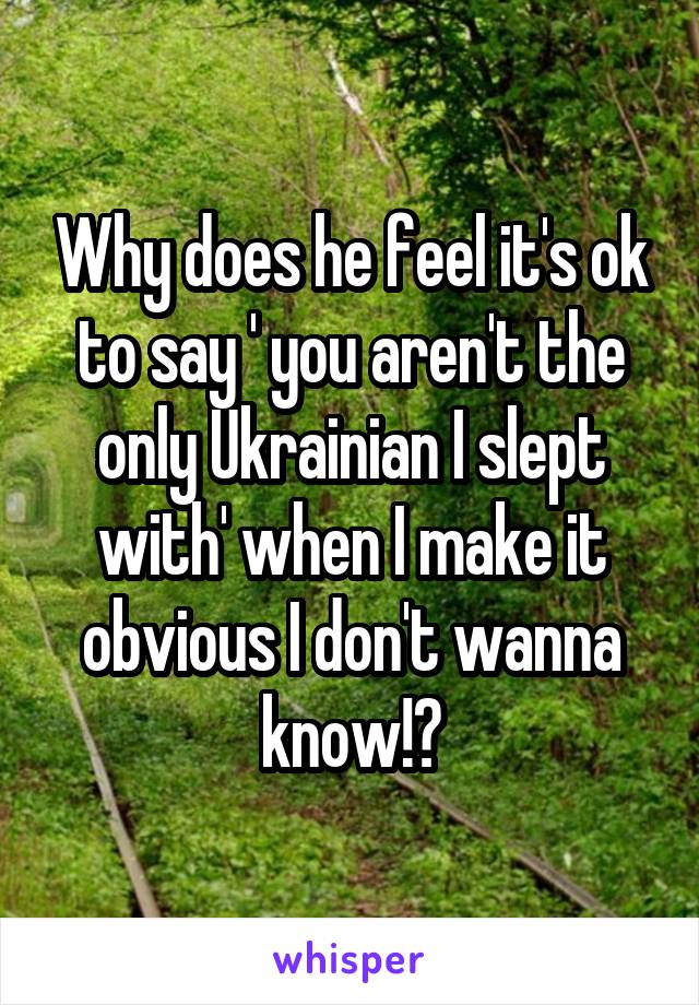 Why does he feel it's ok to say ' you aren't the only Ukrainian I slept with' when I make it obvious I don't wanna know!?