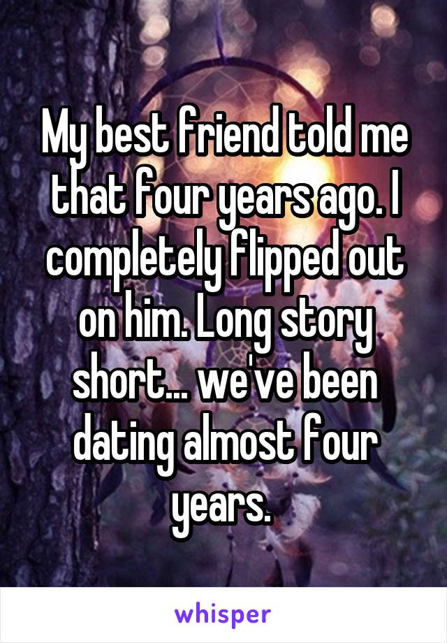 My best friend told me that four years ago. I completely flipped out on him. Long story short... we've been dating almost four years. 
