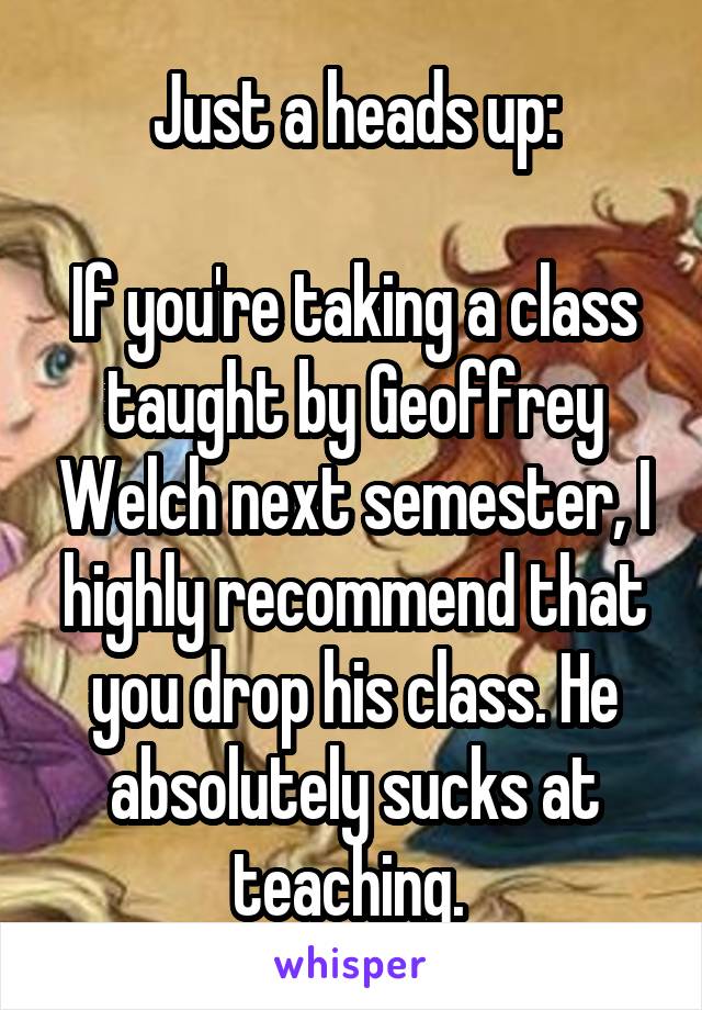 Just a heads up:

If you're taking a class taught by Geoffrey Welch next semester, I highly recommend that you drop his class. He absolutely sucks at teaching. 