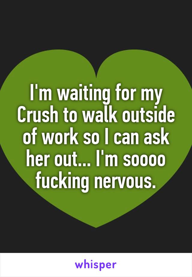I'm waiting for my Crush to walk outside of work so I can ask her out... I'm soooo fucking nervous.