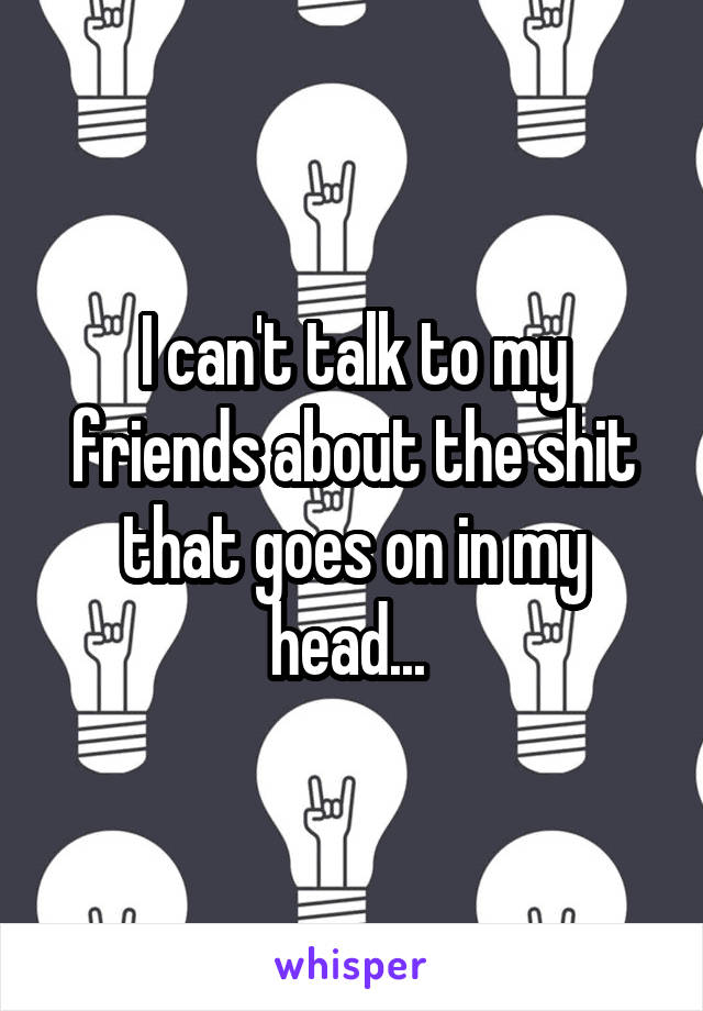 I can't talk to my friends about the shit that goes on in my head... 