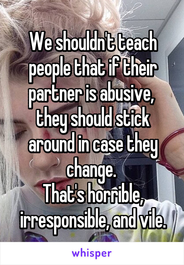 We shouldn't teach people that if their partner is abusive,  they should stick around in case they change. 
That's horrible, irresponsible, and vile.