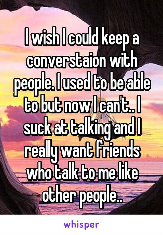 I wish I could keep a converstaion with people. I used to be able to but now I can't.. I suck at talking and I really want friends who talk to me like other people..