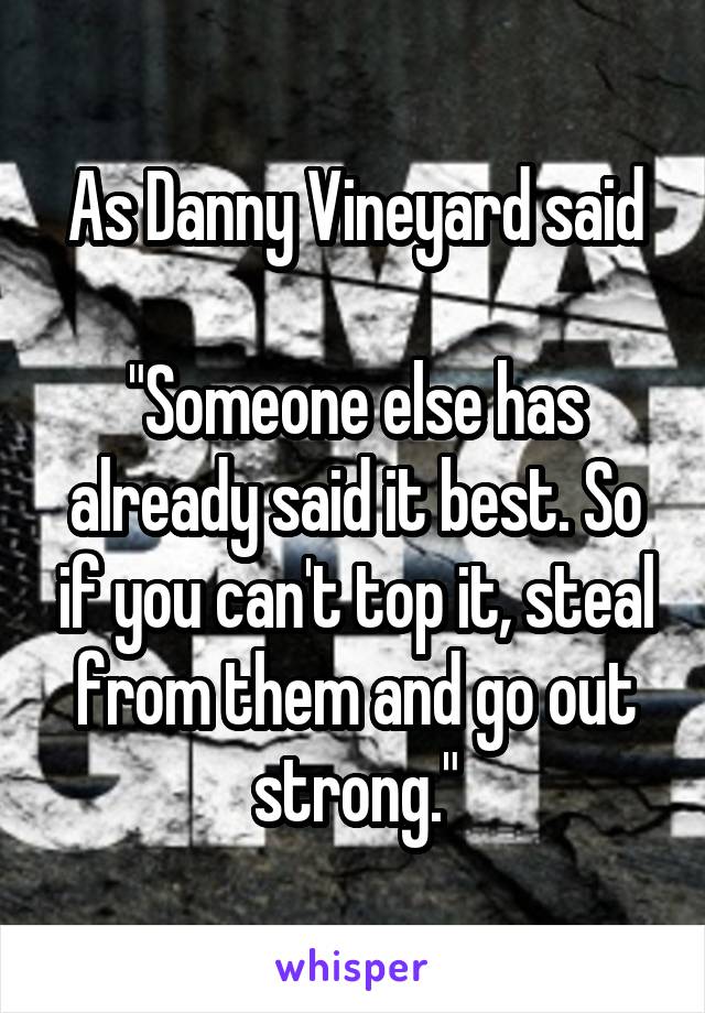 As Danny Vineyard said

"Someone else has already said it best. So if you can't top it, steal from them and go out strong."