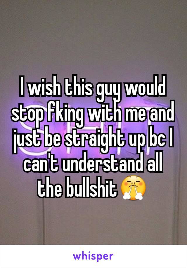 I wish this guy would stop fking with me and just be straight up bc I can't understand all the bullshit😤