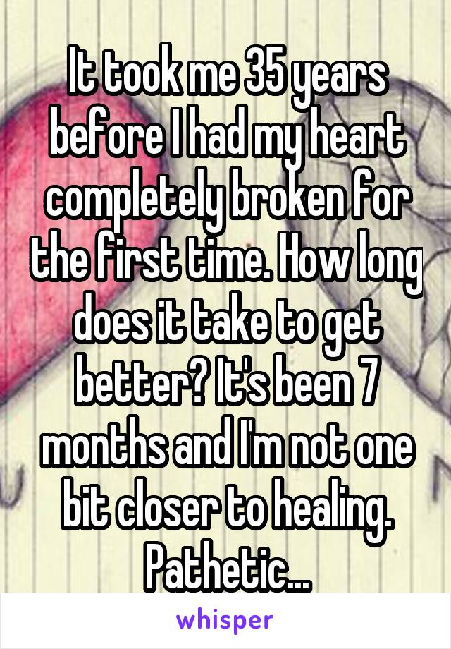 It took me 35 years before I had my heart completely broken for the first time. How long does it take to get better? It's been 7 months and I'm not one bit closer to healing. Pathetic...