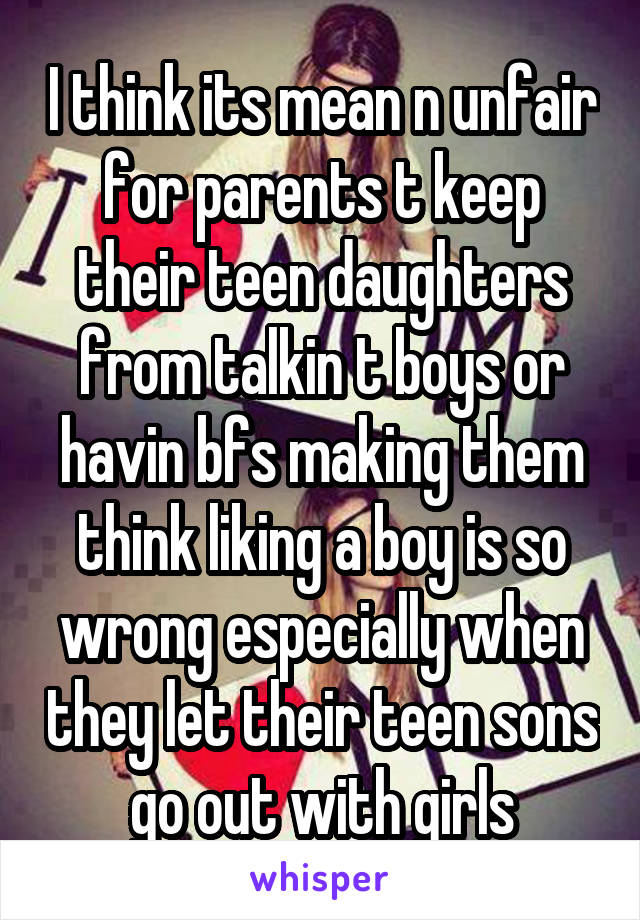 I think its mean n unfair for parents t keep their teen daughters from talkin t boys or havin bfs making them think liking a boy is so wrong especially when they let their teen sons go out with girls