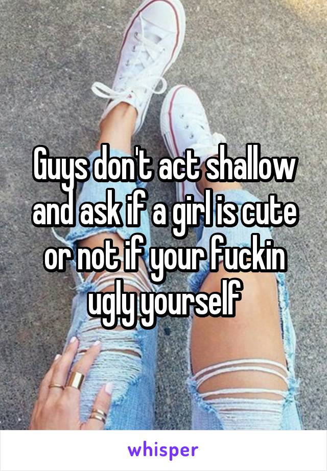 Guys don't act shallow and ask if a girl is cute or not if your fuckin ugly yourself