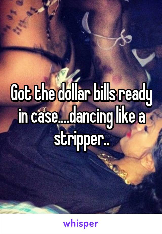 Got the dollar bills ready in case....dancing like a stripper..