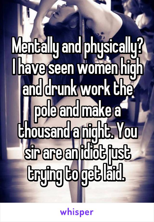 Mentally and physically? I have seen women high and drunk work the pole and make a thousand a night. You sir are an idiot just trying to get laid. 