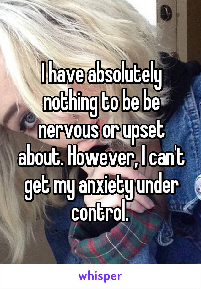 I have absolutely nothing to be be nervous or upset about. However, I can't get my anxiety under control. 