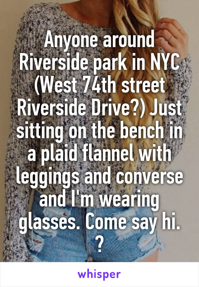 Anyone around Riverside park in NYC (West 74th street Riverside Drive?) Just sitting on the bench in a plaid flannel with leggings and converse and I'm wearing glasses. Come say hi. 😊
