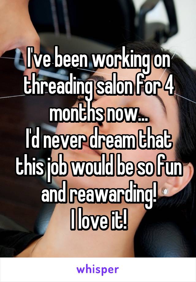 I've been working on threading salon for 4 months now...
I'd never dream that this job would be so fun and reawarding!
I love it!