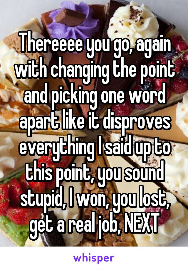 Thereeee you go, again with changing the point and picking one word apart like it disproves everything I said up to this point, you sound stupid, I won, you lost, get a real job, NEXT