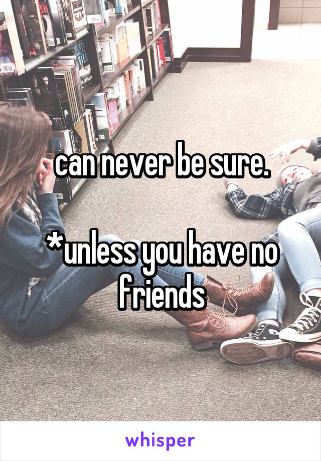 can never be sure.

*unless you have no friends
