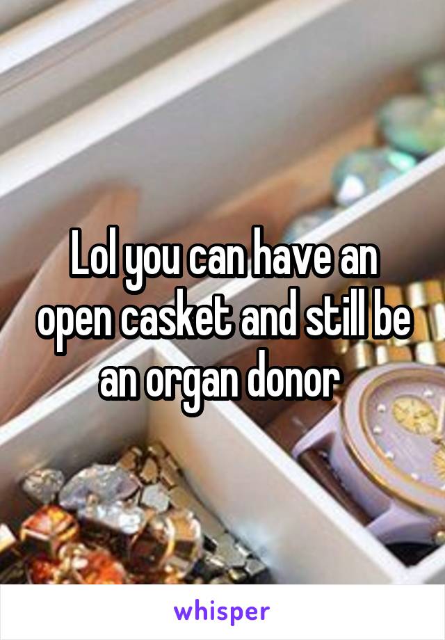 Lol you can have an open casket and still be an organ donor 