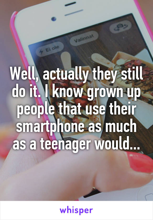 Well, actually they still do it. I know grown up people that use their smartphone as much as a teenager would...
