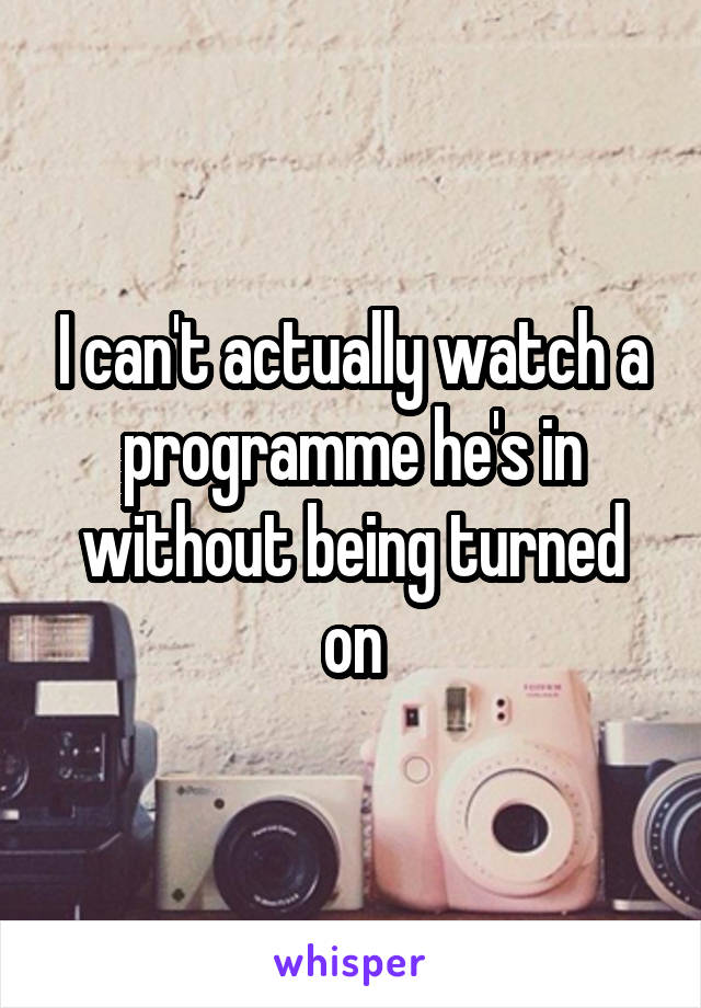 I can't actually watch a programme he's in without being turned on