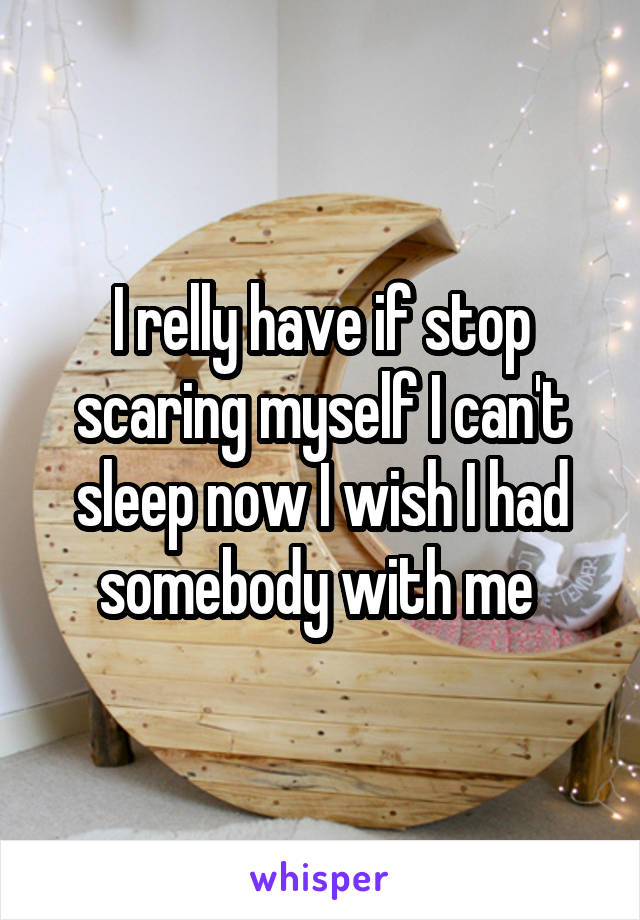 I relly have if stop scaring myself I can't sleep now I wish I had somebody with me 