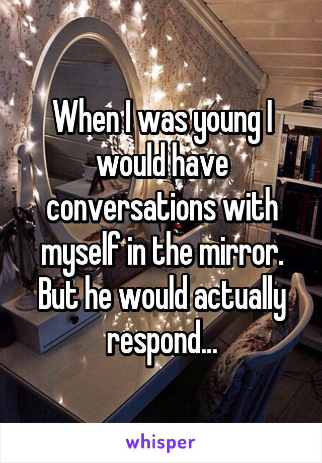 When I was young I would have conversations with myself in the mirror. But he would actually respond...