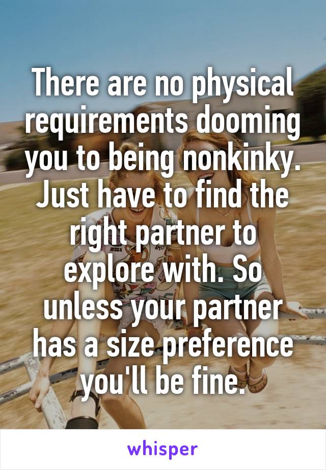 There are no physical requirements dooming you to being nonkinky.
Just have to find the right partner to explore with. So unless your partner has a size preference you'll be fine.