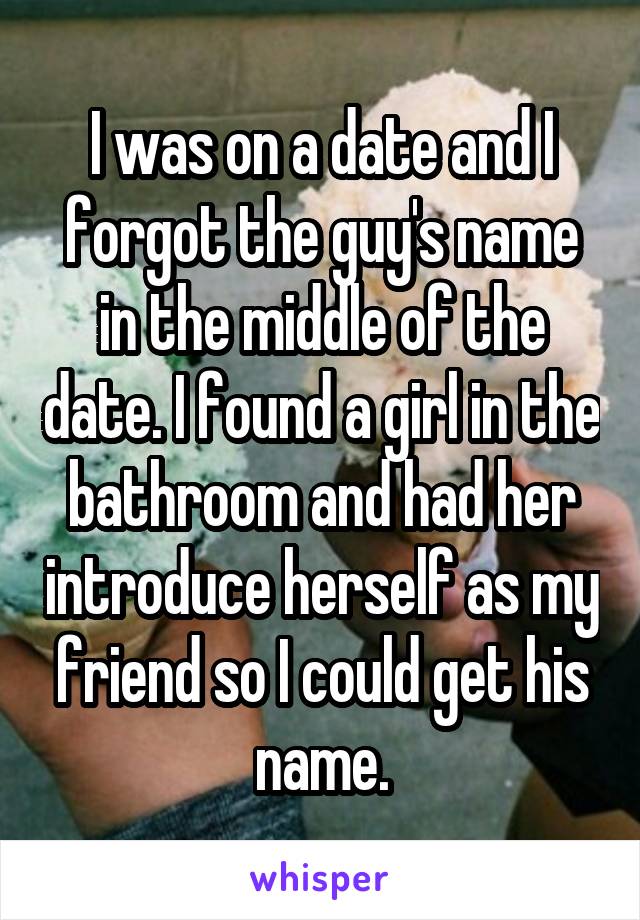 I was on a date and I forgot the guy's name in the middle of the date. I found a girl in the bathroom and had her introduce herself as my friend so I could get his name.