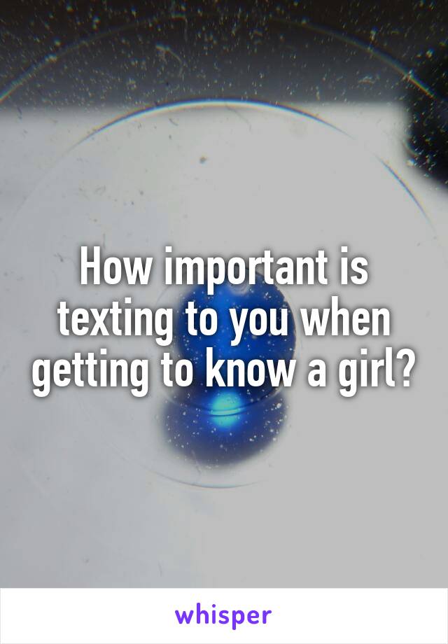 How important is texting to you when getting to know a girl?