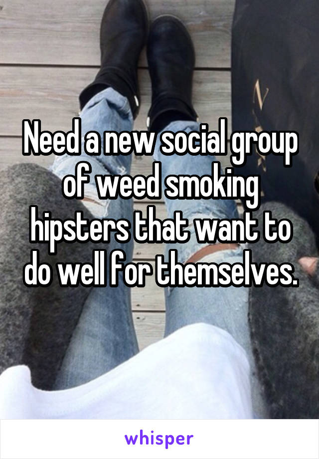 Need a new social group of weed smoking hipsters that want to do well for themselves. 