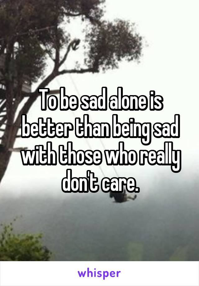 To be sad alone is better than being sad with those who really don't care.