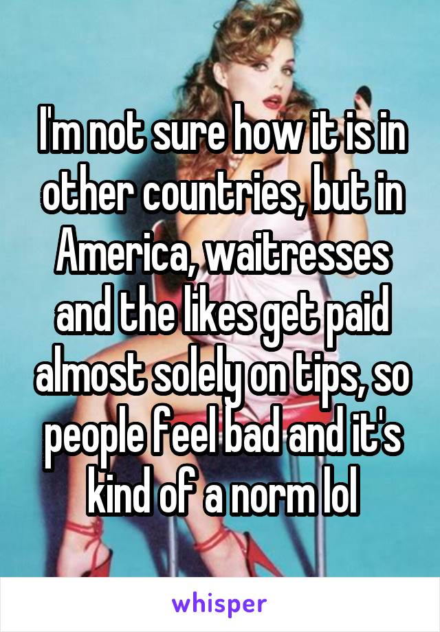 I'm not sure how it is in other countries, but in America, waitresses and the likes get paid almost solely on tips, so people feel bad and it's kind of a norm lol