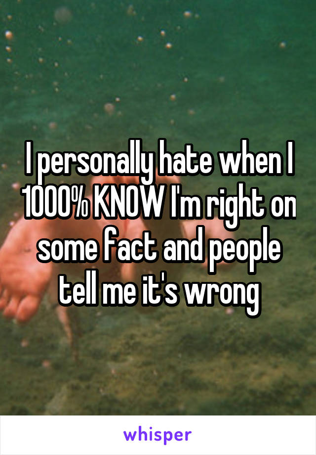 I personally hate when I 1000% KNOW I'm right on some fact and people tell me it's wrong