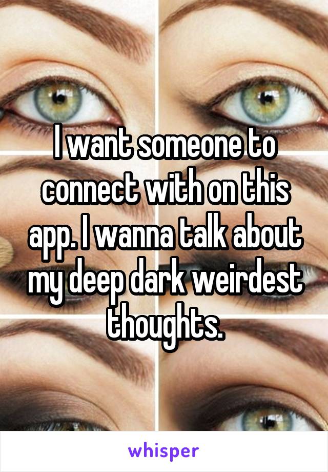 I want someone to connect with on this app. I wanna talk about my deep dark weirdest thoughts.