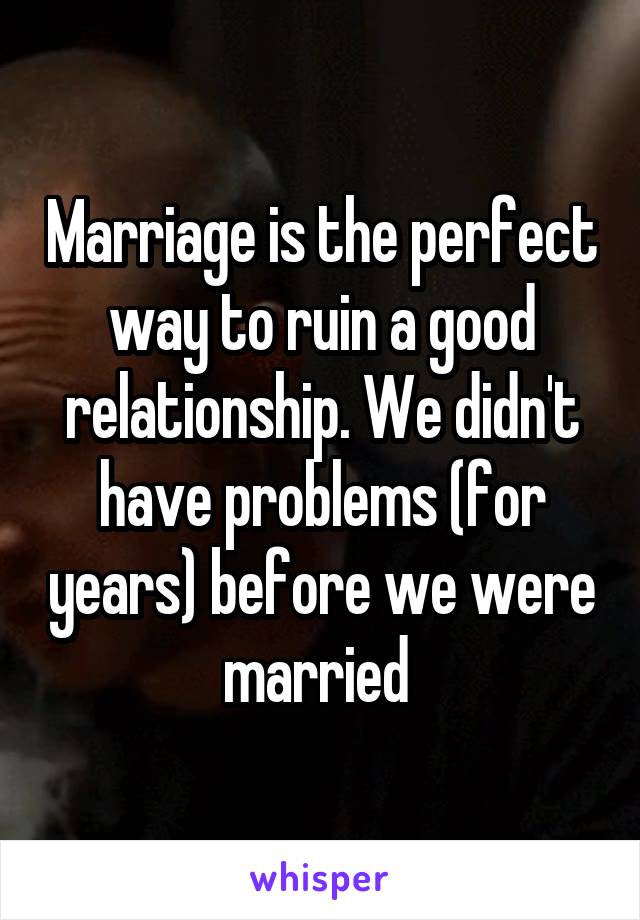 Marriage is the perfect way to ruin a good relationship. We didn't have problems (for years) before we were married 