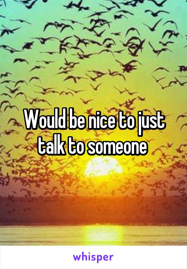 Would be nice to just talk to someone 