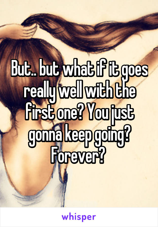 But.. but what if it goes really well with the first one? You just gonna keep going? Forever? 
