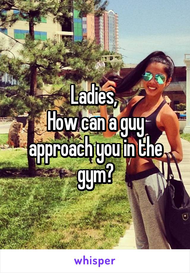 Ladies, 
How can a guy approach you in the gym?