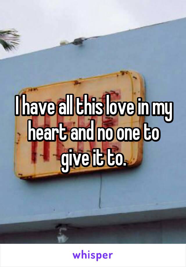 I have all this love in my heart and no one to give it to.