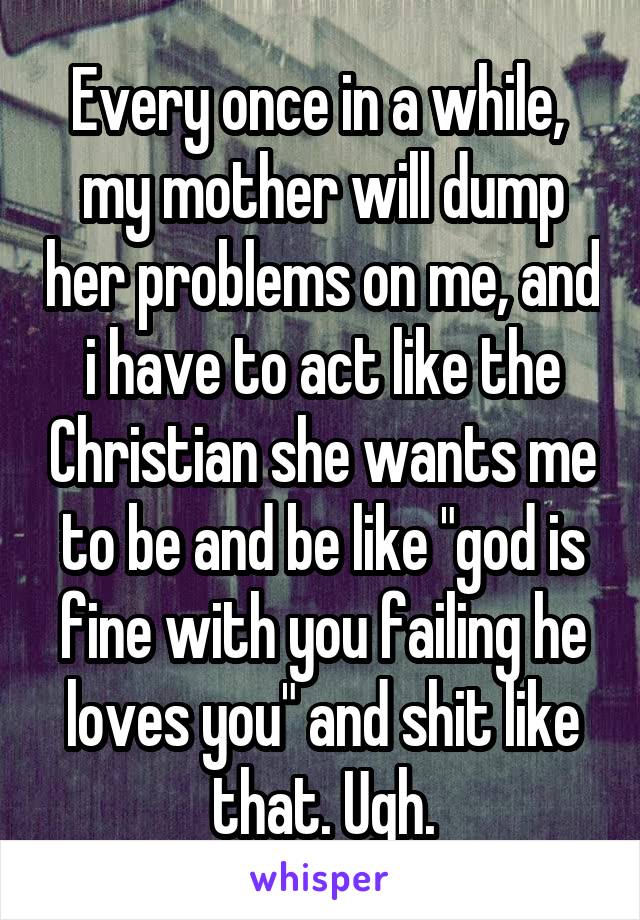 Every once in a while,  my mother will dump her problems on me, and i have to act like the Christian she wants me to be and be like "god is fine with you failing he loves you" and shit like that. Ugh.